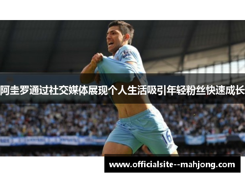 阿圭罗通过社交媒体展现个人生活吸引年轻粉丝快速成长