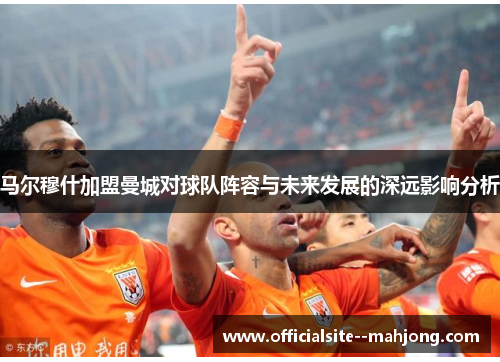 马尔穆什加盟曼城对球队阵容与未来发展的深远影响分析