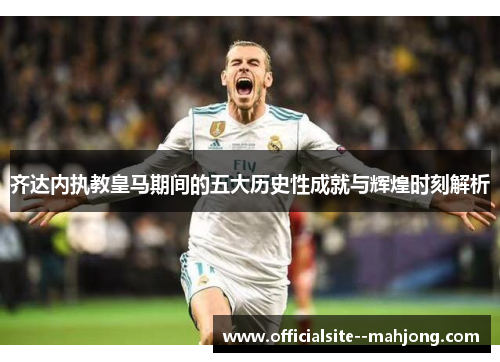 齐达内执教皇马期间的五大历史性成就与辉煌时刻解析