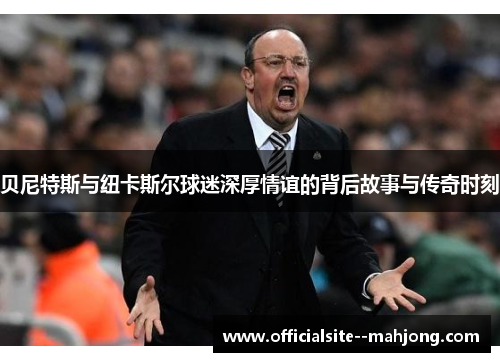 贝尼特斯与纽卡斯尔球迷深厚情谊的背后故事与传奇时刻