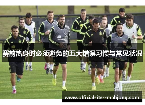 赛前热身时必须避免的五大错误习惯与常见状况