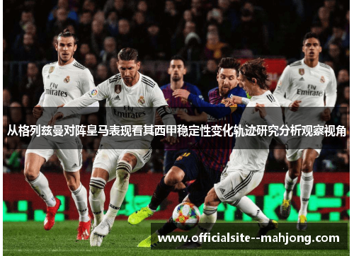 从格列兹曼对阵皇马表现看其西甲稳定性变化轨迹研究分析观察视角