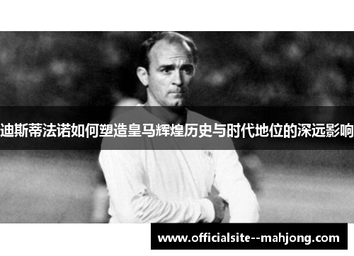 迪斯蒂法诺如何塑造皇马辉煌历史与时代地位的深远影响
