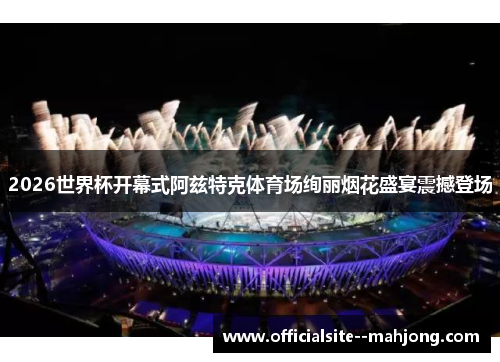 2026世界杯开幕式阿兹特克体育场绚丽烟花盛宴震撼登场