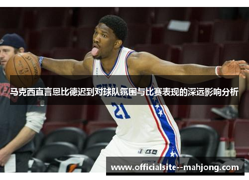 马克西直言恩比德迟到对球队氛围与比赛表现的深远影响分析