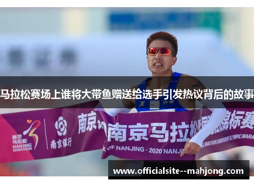 马拉松赛场上谁将大带鱼赠送给选手引发热议背后的故事