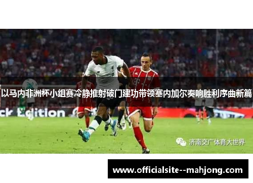 以马内非洲杯小组赛冷静推射破门建功带领塞内加尔奏响胜利序曲新篇